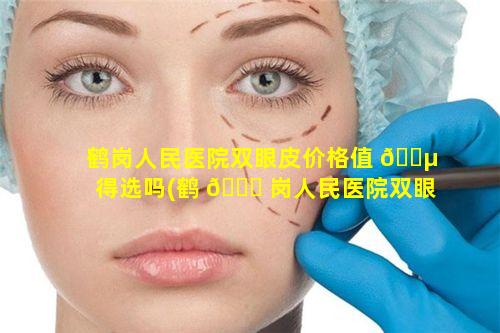 鹤岗人民医院双眼皮价格值 🌵 得选吗(鹤 🐝 岗人民医院双眼皮多少钱)